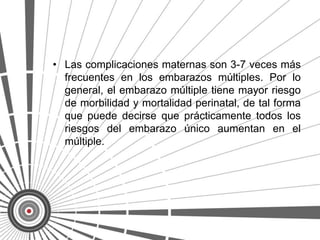 • Las complicaciones maternas son 3-7 veces más
  frecuentes en los embarazos múltiples. Por lo
  general, el embarazo múltiple tiene mayor riesgo
  de morbilidad y mortalidad perinatal, de tal forma
  que puede decirse que prácticamente todos los
  riesgos del embarazo único aumentan en el
  múltiple.
 