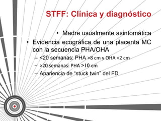 STFF: Clínica y diagnóstico

           • Madre usualmente asintomática
• Evidencia ecográfica de una placenta MC
  con la secuencia PHA/OHA
  – <20 semanas: PHA >8 cm y OHA <2 cm
  – >20 semanas: PHA >10 cm
  – Apariencia de “stuck twin” del FD
 