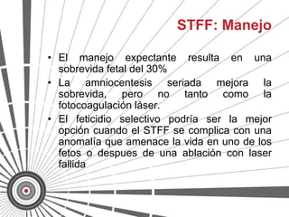 STFF: Manejo

• El manejo expectante resulta en una
  sobrevida fetal del 30%
• La amniocentesis seriada mejora la
  sobrevida, pero no tanto como la
  fotocoagulación láser.
• El feticidio selectivo podría ser la mejor
  opción cuando el STFF se complica con una
  anomalía que amenace la vida en uno de los
  fetos o despues de una ablación con laser
  fallida
 