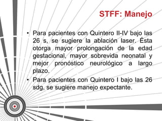 STFF: Manejo

• Para pacientes con Quintero II-IV bajo las
  26 s, se sugiere la ablación laser. Ésta
  otorga mayor prolongación de la edad
  gestacional, mayor sobrevida neonatal y
  mejor pronóstico neurológico a largo
  plazo.
• Para pacientes con Quintero I bajo las 26
  sdg, se sugiere manejo expectante.
 