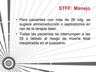 STFF: Manejo

• Para pacientes con más de 26 sdg, se
  sugiere amnioreducción o septostomía en
  vez de la terapia láser.
• Todas las pacientes se interrumpen a las
  35 s debido al riesgo de muerte fetal
  inexplicable en el puerperio.
 
