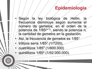 Epidemiologia

• Según la ley biológica de Hellin,           la
  frecuencia disminuye según aumenta          el
  número de gemelos, en el orden de           la
  potencia de 1/85(n-1), siendo la potencia   n,
  la cantidad de gemelos en la gestación.
• Así, la frecuencia de gemelos es 1/851
• trillizos sería 1/852 (1/7200),
• cuatrillizos 1/853 (1/600.000)
• quintillizos 1/854 (1/52.000.000).
 