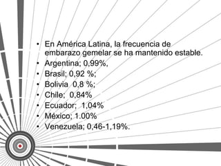 • En América Latina, la frecuencia de
  embarazo gemelar se ha mantenido estable.
• Argentina; 0,99%,
• Brasil; 0,92 %;
• Bolivia 0,8 %;
• Chile; 0,84%
• Ecuador; 1,04%
• México; 1.00%
• Venezuela; 0,46-1,19%.
 