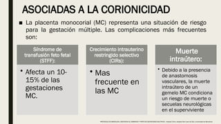 ASOCIADAS A LA CORIONICIDAD
■ La placenta monocorial (MC) representa una situación de riesgo
para la gestación múltiple. Las complicaciones más frecuentes
son:
Síndrome de
transfusión feto fetal
(STFF):
• Afecta un 10-
15% de las
gestaciones
MC.
Crecimiento intrauterino
restringido selectivo
(CIRs):
• Mas
frecuente en
las MC
Muerte
intraútero:
• Debido a la presencia
de anastomosis
vasculares, la muerte
intraútero de un
gemelo MC condiciona
un riesgo de muerte o
secuelas neurológicas
en el superviviente
PROTOCOLO DE BARCELONA, ASISTENCIA AL EMBARAZO Y PARTO DE GESTACIONES MULTIPLES . Hospital Clinic, Hospital Sant Joan de Déu, Universidad de Barcelona.
 