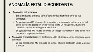 ANOMALÍA FETAL DISCORDANTE:
■ - Anomalías estructurales:
– En la mayoría de losc aso afecta únicamente a uno de los
gemelos.
– En gestaciones DC el riesgo de presentar una anomalía estructural es del
doble que en la gestación única ya que existe un riesgo individual para
cada feto similar al de la gestación única.
– En gestaciones MC existe además un riesgo aumentado para cada feto
respecto a la gestación única
■ Anomalías cromosómicas: En gestaciones DC el riesgo es independiente para
cada feto
– En las gestaciones MC el riesgo es similar al de la gestación única y afecta
a ambos
PROTOCOLO DE BARCELONA, ASISTENCIA AL EMBARAZO Y PARTO DE GESTACIONES MULTIPLES . Hospital Clinic, Hospital Sant Joan de Déu, Universidad de Barcelona.
 