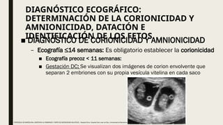 DIAGNÓSTICO ECOGRÁFICO:
DETERMINACIÓN DE LA CORIONICIDAD Y
AMNIONICIDAD, DATACIÓN E
IDENTIFICACIÓN DE LOS FETOS
■ DIAGNÓSTICO DE CORIONICIDAD Y AMNIONICIDAD
– Ecografía ≤14 semanas: Es obligatorio establecer la corionicidad
■ Ecografía precoz < 11 semanas:
■ Gestación DC: Se visualizan dos imágenes de corion envolvente que
separan 2 embriones con su propia vesícula vitelina en cada saco
PROTOCOLO DE BARCELONA, ASISTENCIA AL EMBARAZO Y PARTO DE GESTACIONES MULTIPLES . Hospital Clinic, Hospital Sant Joan de Déu, Universidad de Barcelona.
 