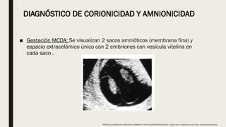 DIAGNÓSTICO DE CORIONICIDAD Y AMNIONICIDAD
■ Gestación MCDA: Se visualizan 2 sacos amnióticos (membrana fina) y
espacio extracelómico único con 2 embriones con vesícula vitelina en
cada saco .
PROTOCOLO DE BARCELONA, ASISTENCIA AL EMBARAZO Y PARTO DE GESTACIONES MULTIPLES . Hospital Clinic, Hospital Sant Joan de Déu, Universidad de Barcelona.
 