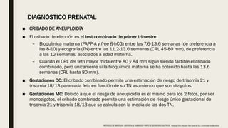 DIAGNÓSTICO PRENATAL
■ CRIBADO DE ANEUPLOIDÍA
■ El cribado de elección es el test combinado de primer trimestre:
– Bioquímica materna (PAPP-A y free ß-hCG) entre las 7.6-13.6 semanas (de preferencia a
las 8-10) y ecografía (TN) entre las 11.2-13.6 semanas (CRL 45-80 mm), de preferencia
a las 12 semanas, asociados a edad materna.
– Cuando el CRL del feto mayor mida entre 80 y 84 mm sigue siendo factible el cribado
combinado, pero únicamente si la bioquímica materna se ha obtenido hasta las 13.6
semanas (CRL hasta 80 mm).
■ Gestaciones DC: El cribado combinado permite una estimación de riesgo de trisomía 21 y
trisomía 18/13 para cada feto en función de su TN asumiendo que son dizigotos.
■ Gestaciones MC: Debido a que el riesgo de aneuploidía es el mismo para los 2 fetos, por ser
monozigotos, el cribado combinado permite una estimación de riesgo único gestacional de
trisomía 21 y trisomía 18/13 que se calcula con la media de las dos TN.
PROTOCOLO DE BARCELONA, ASISTENCIA AL EMBARAZO Y PARTO DE GESTACIONES MULTIPLES . Hospital Clinic, Hospital Sant Joan de Déu, Universidad de Barcelona.
 