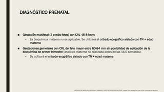 ■ Gestación multifetal (3 o más fetos) con CRL 45-84mm:
– La bioquímica materna no es aplicable. Se utilizará el cribado ecográfico aislado con TN + edad
materna
■ Gestaciones gemelares con CRL del feto mayor entre 80-84 mm sin posibilidad de aplicación de la
bioquímica de primer trimestre (analítica materna no realizada antes de las 14.0 semanas).
– Se utilizará el cribado ecográfico aislado con TN + edad materna
DIAGNÓSTICO PRENATAL
PROTOCOLO DE BARCELONA, ASISTENCIA AL EMBARAZO Y PARTO DE GESTACIONES MULTIPLES . Hospital Clinic, Hospital Sant Joan de Déu, Universidad de Barcelona.
 