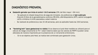 ■ Gestación gemelar que inicia el control >14.0 semanas (CRL del feto mayor > 84 mm):
– Se aplicará el cribado bioquímico de segundo trimestre, de preferencia el test cuádruple
(fracción ß libre de la gonadotropina coriónica (fß-hCG), alfa-fetoproteína (AFP), estriol conjugado
(uE3) e Inhibina A (inhA) asociados a edad materna
– Se realizará de preferencia a las 15-18 semanas, pero es aplicable hasta las 19.6 semanas.
■ “Vanishing twin” (saco gestacional no viable): Si se observa el polo fetal medible se utilizará para el
cálculo de riesgo únicamente la TN + edad materna dado que los valores de PAPP-A pueden verse
alterados de manera importante por la presencia de un remanente embrionario.
– Si no se objetiva polo fetal, se realiza test combinado para gestación única.
DIAGNÓSTICO PRENATAL
PROTOCOLO DE BARCELONA, ASISTENCIA AL EMBARAZO Y PARTO DE GESTACIONES MULTIPLES . Hospital Clinic, Hospital Sant Joan de Déu, Universidad de Barcelona.
 