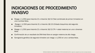 INDICACIONES DE PROCEDIMIENTO
INVASIVO
■ Riesgo ≥ 1/250 para trisomía 21 o trisomía 18/13 (Test combinado de primer trimestre) en
uno o ambos fetos.
■ Riesgo ≥ 1/250 para trisomía 21 o trisomía 18/13 (Cribado bioquímico del segundo
trimestre).
■ Riesgo ≥ 1/250 para trisomía 21 o trisomía 18/13 (TN + edad materna) en uno o diversos
fetos.
■ Confirmación de un resultado de DNA fetal libre en sangre materna de alto riesgo.
■ Sonograma genético de segundo trimestre con riesgo ≥ 1/250 en uno o ambos fetos.
PROTOCOLO DE BARCELONA, ASISTENCIA AL EMBARAZO Y PARTO DE GESTACIONES MULTIPLES . Hospital Clinic, Hospital Sant Joan de Déu, Universidad de Barcelona.
 