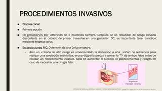 PROCEDIMIENTOS INVASIVOS
■ Biopsia corial:
■ Primera opción
■ En gestaciones DC: Obtención de 2 muestras siempre. Después de un resultado de riesgo elevado
discordante en el cribado de primer trimestre en una gestación DC, es importante tener cariotipo
mediante biopsia corial.
■ En gestaciones MC: Obtención de una única muestra.
– Ante un cribado de alto riesgo es recomendado la derivación a una unidad de referencia para
realizar una valoración anatómica, ecocardiografía precoz y valorar la TN de ambos fetos antes de
realizar un procedimiento invasivo, para no aumentar el número de procedimientos y riesgos en
caso de necesitar una cirugía fetal.
PROTOCOLO DE BARCELONA, ASISTENCIA AL EMBARAZO Y PARTO DE GESTACIONES MULTIPLES . Hospital Clinic, Hospital Sant Joan de Déu, Universidad de Barcelona.
 