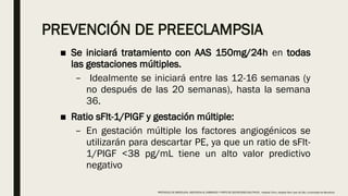 PREVENCIÓN DE PREECLAMPSIA
■ Se iniciará tratamiento con AAS 150mg/24h en todas
las gestaciones múltiples.
– Idealmente se iniciará entre las 12-16 semanas (y
no después de las 20 semanas), hasta la semana
36.
■ Ratio sFlt-1/PlGF y gestación múltiple:
– En gestación múltiple los factores angiogénicos se
utilizarán para descartar PE, ya que un ratio de sFlt-
1/PlGF <38 pg/mL tiene un alto valor predictivo
negativo
PROTOCOLO DE BARCELONA, ASISTENCIA AL EMBARAZO Y PARTO DE GESTACIONES MULTIPLES . Hospital Clinic, Hospital Sant Joan de Déu, Universidad de Barcelona.
 
