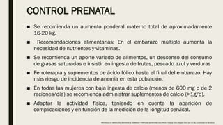 CONTROL PRENATAL
■ Se recomienda un aumento ponderal materno total de aproximadamente
16-20 kg.
■ Recomendaciones alimentarias: En el embarazo múltiple aumenta la
necesidad de nutrientes y vitaminas.
■ Se recomienda un aporte variado de alimentos, un descenso del consumo
de grasas saturadas e insistir en ingesta de frutas, pescado azul y verduras
■ Ferroterapia y suplementos de ácido fólico hasta el final del embarazo. Hay
más riesgo de incidencia de anemia en esta población.
■ En todas las mujeres con baja ingesta de calcio (menos de 600 mg o de 2
raciones/día) se recomienda administrar suplementos de calcio (>1g/d).
■ Adaptar la actividad física, teniendo en cuenta la aparición de
complicaciones y en función de la medición de la longitud cervical.
PROTOCOLO DE BARCELONA, ASISTENCIA AL EMBARAZO Y PARTO DE GESTACIONES MULTIPLES . Hospital Clinic, Hospital Sant Joan de Déu, Universidad de Barcelona.
 