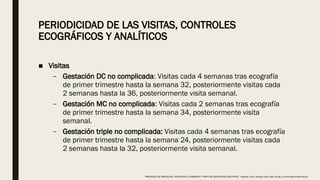 PERIODICIDAD DE LAS VISITAS, CONTROLES
ECOGRÁFICOS Y ANALÍTICOS
■ Visitas
– Gestación DC no complicada: Visitas cada 4 semanas tras ecografía
de primer trimestre hasta la semana 32, posteriormente visitas cada
2 semanas hasta la 36, posteriormente visita semanal.
– Gestación MC no complicada: Visitas cada 2 semanas tras ecografía
de primer trimestre hasta la semana 34, posteriormente visita
semanal.
– Gestación triple no complicada: Visitas cada 4 semanas tras ecografía
de primer trimestre hasta la semana 24, posteriormente visitas cada
2 semanas hasta la 32, posteriormente visita semanal.
PROTOCOLO DE BARCELONA, ASISTENCIA AL EMBARAZO Y PARTO DE GESTACIONES MULTIPLES . Hospital Clinic, Hospital Sant Joan de Déu, Universidad de Barcelona.
 