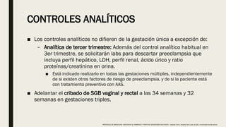 CONTROLES ANALÍTICOS
■ Los controles analíticos no difieren de la gestación única a excepción de:
– Analítica de tercer trimestre: Además del control analítico habitual en
3er trimestre, se solicitarán labs para descartar preeclampsia que
incluya perfil hepático, LDH, perfil renal, ácido úrico y ratio
proteínas/creatinina en orina.
■ Está indicado realizarlo en todas las gestaciones múltiples, independientemente
de si existen otros factores de riesgo de preeclampsia, y de si la paciente está
con tratamiento preventivo con AAS.
■ Adelantar el cribado de SGB vaginal y rectal a las 34 semanas y 32
semanas en gestaciones triples.
PROTOCOLO DE BARCELONA, ASISTENCIA AL EMBARAZO Y PARTO DE GESTACIONES MULTIPLES . Hospital Clinic, Hospital Sant Joan de Déu, Universidad de Barcelona.
 