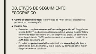 OBJETIVOS DE SEGUIMIENTO
ECOGRÁFICO
■ Control de crecimiento fetal: Mayor riesgo de RCIU, calcular discordancia
ponderal en cada ecografía.
■ Estática fetal
– Descartar complicaciones específicas de la gestación MC: Diagnóstico
precoz del STFF mediante monitorización de LA, vejigas, Doppler fetal y
biometrías desde la semana 14-16 y diagnóstico precoz de secuencia
anemia-policitemia (TAPS) mediante monitorización de la presión de la
ACM desde la semana 20.
– En todas las gestaciones MC se solicitará una ecocardiografía fetal a
partir de las 13-14 semanas y otra a las 20-22 semanas por el mayor
riesgo de defectos cardíacos.
PROTOCOLO DE BARCELONA, ASISTENCIA AL EMBARAZO Y PARTO DE GESTACIONES MULTIPLES . Hospital Clinic, Hospital Sant Joan de Déu, Universidad de Barcelona.
 