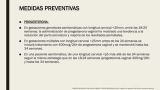 MEDIDAS PREVENTIVAS
■ PROGESTERONA:
■ En gestaciones gemelares asintomáticas con longitud cervical <25mm, entre las 18-24
semanas, la administración de progesterona vaginal ha mostrado una tendencia a la
reducción del parto prematuro y mejoría de los resultados perinatales.
■ En gestaciones múltiples con longitud cervical <25mm antes de las 24 semanas se
iniciará tratamiento con 400mcg/24h de progesterona vaginal y se mantendrá hasta las
34 semanas.
■ En una paciente asintomática, de una longitud cervical <p5 más allá de las 24 semanas
seguir la misma estrategia que en las 18-24 semanas (progesterona vaginal 400mg/24h
y hasta las 34 semanas).
PROTOCOLO DE BARCELONA, ASISTENCIA AL EMBARAZO Y PARTO DE GESTACIONES MULTIPLES . Hospital Clinic, Hospital Sant Joan de Déu, Universidad de Barcelona.
 