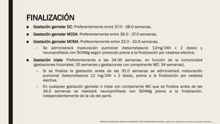 FINALIZACIÓN
■ Gestación gemelar DC: Preferentemente entre 37.0 - 38.0 semanas.
■ Gestación gemelar MCDA: Preferentemente entre 36.0 - 37.0 semanas.
■ Gestación gemelar MCMA: Preferentemente entre 32.0 - 32.6 semanas.
– Se administrará maduración pulmonar (betametasona 12mg/24h x 2 dosis) y
neuroprofilaxis con SO4Mg según protocolo previa a la finalización por cesárea electiva.
■ Gestación triple: Preferentemente a las 34-35 semanas, en función de la corionicidad
(gestaciones tricoriales: 35 semanas y gestaciones con componente MC: 34 semanas).
– Si se finaliza la gestación antes de las 35.0 semanas se administrará maduración
pulmonar (betametasona 12 mg/24h x 2 dosis), previa a la finalización por cesárea
electiva.
– En cualquier gestación gemelar o triple con componente MC que se finalice antes de las
34.0 semanas se realizará neuroprofilaxis con SO4Mg previa a la finalización,
independientemente de la vía del parto.
PROTOCOLO DE BARCELONA, ASISTENCIA AL EMBARAZO Y PARTO DE GESTACIONES MULTIPLES . Hospital Clinic, Hospital Sant Joan de Déu, Universidad de Barcelona.
 