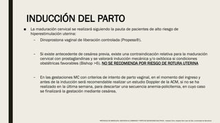 INDUCCIÓN DEL PARTO
■ La maduración cervical se realizará siguiendo la pauta de pacientes de alto riesgo de
hiperestimulación uterina:
– Dinoprostona vaginal de liberación controlada (Propess®).
– Si existe antecedente de cesárea previa, existe una contraindicación relativa para la maduración
cervical con prostaglandinas y se valorará inducción mecánica y/o oxitócica si condiciones
obstétricas favorables (Bishop >6). NO SE RECOMIENDA POR RIESGO DE ROTURA UTERINA
– En las gestaciones MC con criterios de intento de parto vaginal, en el momento del ingreso y
antes de la inducción será recomendable realizar un estudio Doppler de la ACM, si no se ha
realizado en la última semana, para descartar una secuencia anemia-policitemia, en cuyo caso
se finalizará la gestación mediante cesárea.
PROTOCOLO DE BARCELONA, ASISTENCIA AL EMBARAZO Y PARTO DE GESTACIONES MULTIPLES . Hospital Clinic, Hospital Sant Joan de Déu, Universidad de Barcelona.
 