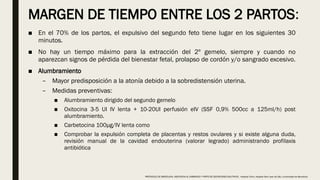 MARGEN DE TIEMPO ENTRE LOS 2 PARTOS:
■ En el 70% de los partos, el expulsivo del segundo feto tiene lugar en los siguientes 30
minutos.
■ No hay un tiempo máximo para la extracción del 2º gemelo, siempre y cuando no
aparezcan signos de pérdida del bienestar fetal, prolapso de cordón y/o sangrado excesivo.
■ Alumbramiento
– Mayor predisposición a la atonía debido a la sobredistensión uterina.
– Medidas preventivas:
■ Alumbramiento dirigido del segundo gemelo
■ Oxitocina 3-5 UI IV lenta + 10-20UI perfusión eIV (SSF 0,9% 500cc a 125ml/h) post
alumbramiento.
■ Carbetocina 100μg/IV lenta como
■ Comprobar la expulsión completa de placentas y restos ovulares y si existe alguna duda,
revisión manual de la cavidad endouterina (valorar legrado) administrando profilaxis
antibiótica
PROTOCOLO DE BARCELONA, ASISTENCIA AL EMBARAZO Y PARTO DE GESTACIONES MULTIPLES . Hospital Clinic, Hospital Sant Joan de Déu, Universidad de Barcelona.
 