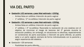 VIA DEL PARTO
■ Gestación ≥32 semanas y peso fetal estimado >1500g:
– Ambos fetos en cefálica: Intención de parto vaginal
– 1º cefálica / 2º no-cefálica: Intención de parto vaginal
■ Gestación <32 semanas o peso fetal estimado <1500g:
– Ambos fetos en cefálica: Intención de parto vaginal.
– 1º cefálica / 2º no-cefálica: Razonable la realización de una cesárea con el
objetivo de minimizar el riesgo de lesiones del 2º gemelo durante la
extracción podálica, sin embargo, en situaciones no electivas, especialmente
en condiciones de parto avanzadas o intención de parto diferido, se podría
optar a un parto vaginal, siempre de forma individualizada con la paciente y
según experiencia del obstetra.
■ Gestación <26 semanas:
– Posibilidad de parto diferido.
PROTOCOLO DE BARCELONA, ASISTENCIA AL EMBARAZO Y PARTO DE GESTACIONES MULTIPLES . Hospital Clinic, Hospital Sant Joan de Déu, Universidad de Barcelona.
 