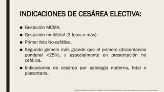 INDICACIONES DE CESÁREA ELECTIVA:
■ Gestación MCMA.
■ Gestación multifetal (3 fetos o más).
■ Primer feto No-cefálica.
■ Segundo gemelo más grande que el primero (discordancia
ponderal >25%), y especialmente en presentación no
cefálica.
■ Indicaciones de cesárea por patología materna, fetal o
placentaria.
PROTOCOLO DE BARCELONA, ASISTENCIA AL EMBARAZO Y PARTO DE GESTACIONES MULTIPLES . Hospital Clinic, Hospital Sant Joan de Déu, Universidad de Barcelona.
 