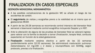 FINALIZACION EN CASOS ESPECIALES
GESTACIÓN MONOCORIAL MONOAMNIÓTICA
■ A las posibles complicaciones de la gestación MC se añade el riesgo de los
accidentes de cordón.
■ El seguimiento de visitas y ecografías previo a la viabilidad es el mismo que en
gestaciones MCDA
■ A partir de las 26-28 semanas se recomienda control intensivo del bienestar fetal
semanal o bisemanal mediante control ecográfico incluyendo Doppler y/o NST.
■ Ante la alteración de alguna de las pruebas de bienestar fetal se valorará ingreso
para valorar con la familia la decisión a tomar (finalización, terapia fetal, conducta
expectante) en función de la edad gestacional.
■ Finalización mediante cesárea electiva a partir de las 32 semanas
(preferiblemente entre 32-33 semanas). Se administrará maduración pulmonar
(betametasona 12 mg/24h x 2 dosis) y neuroprofilaxis con SO4Mg, según
protocolo, previas a la finalización.
PROTOCOLO DE BARCELONA, ASISTENCIA AL EMBARAZO Y PARTO DE GESTACIONES MULTIPLES . Hospital Clinic, Hospital Sant Joan de Déu, Universidad de Barcelona.
 