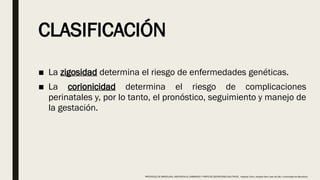 CLASIFICACIÓN
■ La zigosidad determina el riesgo de enfermedades genéticas.
■ La corionicidad determina el riesgo de complicaciones
perinatales y, por lo tanto, el pronóstico, seguimiento y manejo de
la gestación.
PROTOCOLO DE BARCELONA, ASISTENCIA AL EMBARAZO Y PARTO DE GESTACIONES MULTIPLES . Hospital Clinic, Hospital Sant Joan de Déu, Universidad de Barcelona.
 