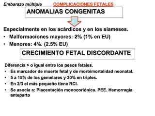 COMPLICACIONES FETALES
Embarazo múltiple
ANOMALIAS CONGENITAS
Especialmente en los acárdicos y en los siameses.
• Malformaciones mayores: 2% (1% en EU)
• Menores: 4%. (2.5% EU)
CRECIMIENTO FETAL DISCORDANTE
Diferencia > o igual entre los pesos fetales.
• Es marcador de muerte fetal y de morbimortalidad neonatal.
• 5 a 15% de los gemelares y 30% en triples.
• En 2/3 el más pequeño tiene RCI.
• Se asocia a: Placentación monocoriónica. PEE. Hemorragia
anteparto
 