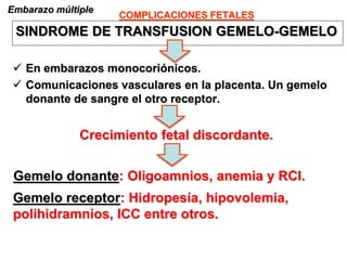 COMPLICACIONES FETALES
Embarazo múltiple
SINDROME DE TRANSFUSION GEMELO-GEMELO
 En embarazos monocoriónicos.
 Comunicaciones vasculares en la placenta. Un gemelo
donante de sangre el otro receptor.
Crecimiento fetal discordante.
Gemelo donante: Oligoamnios, anemia y RCI.
Gemelo receptor: Hidropesía, hipovolemia,
polihidramnios, ICC entre otros.
 