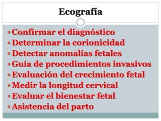 Ecografía
 Confirmar el diagnóstico
 Determinar la corionicidad
 Detectar anomalías fetales
 Guía de procedimientos invasivos
 Evaluación del crecimiento fetal
 Medir la longitud cervical
 Evaluar el bienestar fetal
 Asistencia del parto
 