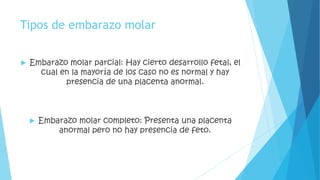 Tipos de embarazo molar 
 Embarazo molar parcial: Hay cierto desarrollo fetal, el 
cual en la mayoría de los caso no es normal y hay 
presencia de una placenta anormal. 
 Embarazo molar completo: Presenta una placenta 
anormal pero no hay presencia de feto. 
 