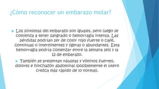 ¿Cómo reconocer un embarazo molar? 
 Los síntomas del embarazo son iguales, pero luego se 
comienza a tener sangrado o hemorragia intensa. Las 
pérdidas podrían ser de color rojo fuerte o café, 
continuas o intermitentes y ligeras o abundantes. Esta 
hemorragia podría comenzar entre la semana seis y la 
12 de embarazo. 
 También se presentan náuseas y vómitos fuertes, 
dolores e hinchazón abdominal (posiblemente el útero 
crezca más rápido de lo normal). 
 