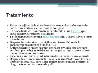 Tratamiento
• Todos los tejidos de la mola deben ser removidos, de lo contrario
podrían convertirse en una masa cancerígena.
• El procedimiento más común para extraerlo es un legrado, que
suele hacerse por succión o aspirado.
• También puedes tener una histerectomía si no quieres volver a tener
un embarazo.
• Después del tratamiento, se vigilan los niveles séricos de la
gonadotropina coriónica humana (GCH).
• Entre seis a doce meses después debes ser revisada otra vez para
verificar que no hayan tejidos restantes que se hayan convertido en
molas invasivas o cancerosas.
• Esperar un año antes de intentar quedar embarazada nuevamente.
• Después de un embarazo molar, solo tienes un 1% de posibilidades
de tener un segundo, pero si has tenido dos embarazos molares, el
riesgo de tener un tercero es de 32%.
 
