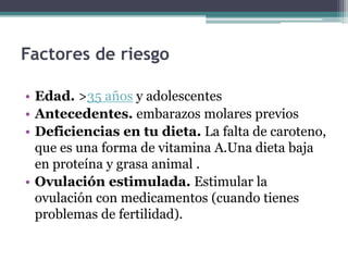 Factores de riesgo
• Edad. >35 años y adolescentes
• Antecedentes. embarazos molares previos
• Deficiencias en tu dieta. La falta de caroteno,
que es una forma de vitamina A.Una dieta baja
en proteína y grasa animal .
• Ovulación estimulada. Estimular la
ovulación con medicamentos (cuando tienes
problemas de fertilidad).
 