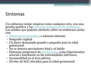 Síntomas
Un embarazo molar empieza como cualquier otro, con una
prueba positiva y los síntomas tempranos del embarazo.
Las señales que podrían alertarte sobre un embarazo molar
son:
• Hiperémesis gravídica, o náuseas intensas
• Sangrado vaginal
• Un útero demasiado grande o pequeño para la edad
gestacional
• No se detecta movimiento fetal y ni latido
• Síntomas tempranos de preclampsia, como hipertensión
arterial e hinchazón en las extremidades inferiores.
• Incomodidad en el área pélvica
• Niveles de hCG elevados para la edad gestacional
 