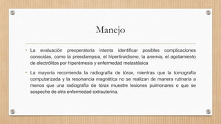 Manejo
• La evaluación preoperatoria intenta identificar posibles complicaciones
conocidas, como la preeclampsia, el hipertiroidismo, la anemia, el agotamiento
de electrólitos por hiperémesis y enfermedad metastásica
• La mayoría recomienda la radiografía de tórax, mientras que la tomografía
computarizada y la resonancia magnética no se realizan de manera rutinaria a
menos que una radiografía de tórax muestre lesiones pulmonares o que se
sospeche de otra enfermedad extrauterina.
 