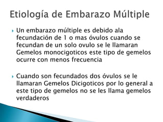    Un embarazo múltiple es debido ala
    fecundación de 1 o mas óvulos cuando se
    fecundan de un solo ovulo se le llamaran
    Gemelos monocigoticos este tipo de gemelos
    ocurre con menos frecuencia

   Cuando son fecundados dos óvulos se le
    llamaran Gemelos Dicigoticos por lo general a
    este tipo de gemelos no se les llama gemelos
    verdaderos
 