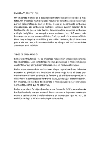 EMBARAZO MULTIPLE
Un embarazo múltiple es el desarrollo simultáneo en el útero de dos o más
fetos. Un embarazo múltiple puede resultar de la fertilización de un óvulo
por un espermatozoide que se divide, el cual es denominado embarazo
monocigótico. Los embarazos múltiples también pueden resultar de la
fertilización de dos o más óvulos, denominándose entonces embarazo
múltiple bicigótico. Las complicaciones maternas son 3-7 veces más
frecuentes en los embarazosmúltiples. Por lo general, elembarazo múltiple
tiene mayor riesgo de morbilidad y mortalidad perinatal, de tal forma que
puede decirse que prácticamente todos los riesgos del embarazo único
aumentan en el múltiple.
TIPOS DE EMBARAZO
Embarazo intrauterino – El es embarazo más común y frecuente en todas
las embarazada. Es el considerado normal, puesto que el feto se implanta
en el interior del útero desarrollándose en él sin ninguna alteración.
Embarazo ectópico – Este embarazo es el que se produce fuera del útero
materno. Al producirse la ovulación, el óvulo viaje hacia el útero por
determinados canales (trompas de falopio) y es ahí donde se produce la
entrada del espermatozoidedentro delóvulo,dando lugar a la fecundación.
Sin embargo, en este tipo de embarazo el feto no puede desarrollarsecon
normalidad, por lo que no sobrevive.
Embarazomolar– Estetipo deembarazosedesarrolladebido a queel óvulo
fue fertilizado de manera anormal. De esta manera, la placenta crece de
manera deshorbitada transformándose en numerosos quistes. Así, el
embrión no llega a formarse ni tampoco sobrevive.