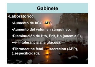 Gabinete
•Laboratorio:
  •Aumento de hCG, AFP,
  •Aumento del volumen sanguíneo,
  •Disminución de Hto, Erit, Hb (anemia F),
  •+/- Intolerancia a la glucosa,
  •Fibronectina fetal en secreción (APP),
  (↓especificidad).
 