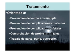 Tratamiento
•Orientado a:
  •Prevención del embarazo múltiple.
  •Prevención de complicaciones maternas.
  •Prevención de complicaciones fetales.
  •Comprobación de problemas fetales.
  •Trabajo de parto, parto, puerperio.
 