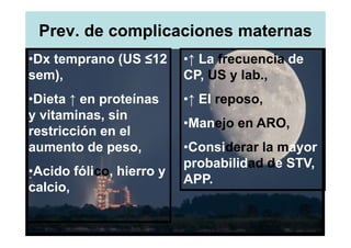 Prev. de complicaciones maternas
•Dx temprano (US ≤12      •↑ La frecuencia de
sem),                     CP, US y lab.,
•Dieta ↑ en proteínas     •↑ El reposo,
y vitaminas, sin
                          •Manejo en ARO,
restricción en el
aumento de peso,          •Considerar la mayor
                          probabilidad de STV,
•Acido fólico, hierro y
                          APP.
calcio,
 