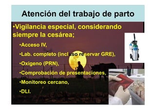 Atención del trabajo de parto
•Vigilancia especial, considerando
siempre la cesárea;
  •Acceso IV,
  •Lab. completo (incluso reservar GRE),
  •Oxigeno (PRN),
  •Comprobación de presentaciones,
  •Monitoreo cercano,
  •DLI.
 