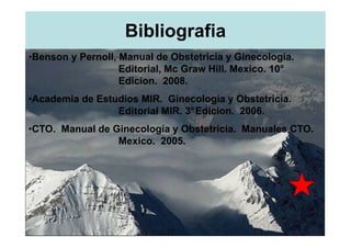 Bibliografia
•Benson y Pernoll, Manual de Obstetricia y Ginecología.
                   Editorial, Mc Graw Hill. Mexico. 10°
                   Edicion. 2008.
•Academia de Estudios MIR. Ginecología y Obstetricia.
                 Editorial MIR. 3°Edicion. 2006.
•CTO. Manual de Ginecología y Obstetricia. Manuales CTO.
                 Mexico. 2005.
 