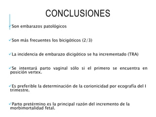 CONCLUSIONES
Son embarazos patológicos
Son más frecuentes los bicigóticos (2/3)
La incidencia de embarazo dicigótico se ha incrementado (TRA)
Se intentará parto vaginal sólo si el primero se encuentra en
posición vertex.
Es preferible la determinación de la corionicidad por ecografía del I
trimestre.
Parto pretérmino es la principal razón del incremento de la
morbimortalidad fetal.
 