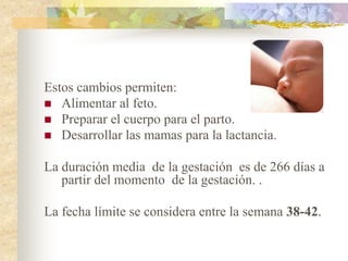 Estos cambios permiten:
 Alimentar al feto.
 Preparar el cuerpo para el parto.
 Desarrollar las mamas para la lactancia.


La duración media de la gestación es de 266 días a
   partir del momento de la gestación. .

La fecha límite se considera entre la semana 38-42.
 