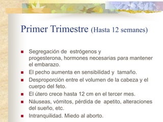 Primer Trimestre (Hasta 12 semanes)

   Segregación de estrógenos y
    progesterona, hormones necesarias para mantener
    el embarazo.
   El pecho aumenta en sensibilidad y tamaño.
   Desproporción entre el volumen de la cabeza y el
    cuerpo del feto.
   El útero crece hasta 12 cm en el tercer mes.
   Náuseas, vómitos, pérdida de apetito, alteraciones
    del sueño, etc.
   Intranquilidad. Miedo al aborto.
 