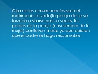 Otra de las consecuencias seria el matrimonio forzado(la pareja de se ve forzada a sisarse pues a veces, los padres de la pareja (casi siempre de la mujer) conllevan a esto ya que quieren que el padre se haga responsable.