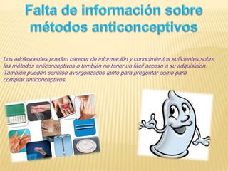 Los adolescentes pueden carecer de información y conocimientos suficientes sobre
los métodos anticonceptivos o también no tener un fácil acceso a su adquisición.
También pueden sentirse avergonzados tanto para preguntar como para
comprar anticonceptivos.
 